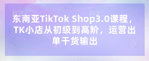 东南亚TikTok Shop3.0课程,TK小店从初级到高阶,运营出单干货输出-掘金阁